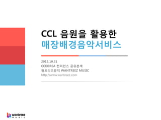 CCL 음원을 활용한
매장배경음악서비스
2013.10.31
CCKOREA 컨퍼런스 공유본색
원트리즈뮤직 WANTREEZ MUSIC
http://www.wantreez.com

 