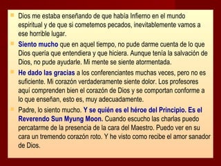 







Dios me estaba enseñando de que había Infierno en el mundo
espiritual y de que si cometemos pecados, inevitablemente vamos a
ese horrible lugar.
Siento mucho que en aquel tiempo, no pude darme cuenta de lo que
Dios quería que entendiera y que hiciera. Aunque tenía la salvación de
Dios, no pude ayudarle. Mi mente se siente atormentada.
He dado las gracias a los conferenciantes muchas veces, pero no es
suficiente. Mi corazón verdaderamente siente dolor. Los profesores
aquí comprenden bien el corazón de Dios y se comportan conforme a
lo que enseñan, esto es, muy adecuadamente.
Padre, lo siento mucho. Y se quién es el héroe del Principio. Es el
Reverendo Sun Myung Moon. Cuando escucho las charlas puedo
percatarme de la presencia de la cara del Maestro. Puedo ver en su
cara un tremendo corazón roto. Y he visto como recibe el amor sanador
de Dios.

 