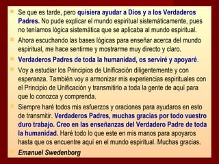 









Se que es tarde, pero quisiera ayudar a Dios y a los Verdaderos
Padres. No pude explicar el mundo espiritual sistemáticamente, pues
no teníamos lógica sistemática que se aplicaba al mundo espiritual.
Ahora escuchando las bases lógicas para enseñar acerca del mundo
espiritual, me hace sentirme y mostrarme muy directo y claro.
Verdaderos Padres de toda la humanidad, os serviré y apoyaré.
Voy a estudiar los Principios de Unificación diligentemente y con
esperanza. También voy a armonizar mis experiencias espirituales con
el Principio de Unificación y transmitirlo a toda la gente de aquí para
que lo conozca y comprenda.
Siempre haré todos mis esfuerzos y oraciones para ayudaros en esto
de transmitir. Verdaderos Padres, muchas gracias por todo vuestro
duro trabajo. Creo en las enseñanzas del Verdadero Padre de toda
la humanidad. Haré todo lo que este en mis manos para apoyaros
hasta que os encuentre aquí en el mundo espiritual. Muchas gracias.
Emanuel Swedenborg

 