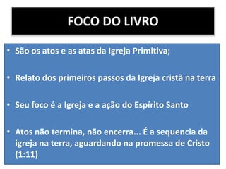 FOCO DO LIVRO
• São os atos e as atas da Igreja Primitiva;
• Relato dos primeiros passos da Igreja cristã na terra
• Seu foco é a Igreja e a ação do Espírito Santo
• Atos não termina, não encerra... É a sequencia da
igreja na terra, aguardando na promessa de Cristo
(1:11)

 
