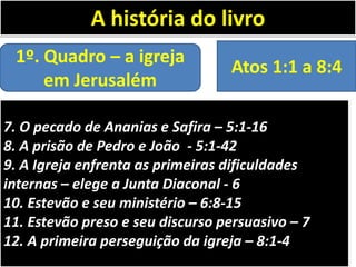 A história do livro
1º. Quadro – a igreja
em Jerusalém

Atos 1:1 a 8:4

7. O pecado de Ananias e Safira – 5:1-16
8. A prisão de Pedro e João - 5:1-42
9. A Igreja enfrenta as primeiras dificuldades
internas – elege a Junta Diaconal - 6
10. Estevão e seu ministério – 6:8-15
11. Estevão preso e seu discurso persuasivo – 7
12. A primeira perseguição da igreja – 8:1-4

 