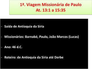 1ª. Viagem Missionária de Paulo
At. 13:1 a 15:35

- Saída de Antioquia da Síria
- Missionários: Barnabé, Paulo, João Marcos (Lucas)
- Ano: 46 d.C.
- Roteiro: de Antioquia da Síria até Derbe

 