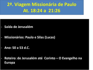 2ª. Viagem Missionária de Paulo
At. 18:24 a 21:26
- Saída de Jerusalém
- Missionários: Paulo e Silas (Lucas)
- Ano: 50 a 53 d.C.
- Roteiro: de Jerusalém até Corinto – O Evangelho na
Europa

 