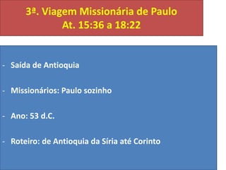 3ª. Viagem Missionária de Paulo
At. 15:36 a 18:22

- Saída de Antioquia
- Missionários: Paulo sozinho
- Ano: 53 d.C.
- Roteiro: de Antioquia da Síria até Corinto

 