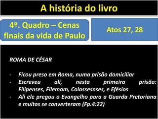 A história do livro
4º. Quadro – Cenas
finais da vida de Paulo

Atos 27, 28

ROMA DE CÉSAR
-

Ficou preso em Roma, numa prisão domiciliar
Escreveu
ali,
nesta
primeira
prisão:
Filipenses, Filemom, Colossesnses, e Efésios
Ali ele pregou o Evangelho para a Guarda Pretoriana
e muitos se converteram (Fp.4:22)

 