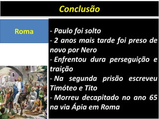 Conclusão
Roma

- Paulo foi solto
- 2 anos mais tarde foi preso de
novo por Nero
- Enfrentou dura perseguição e
traição
- Na segunda prisão escreveu
Timóteo e Tito
- Morreu decapitado no ano 65
na via Ápia em Roma

 