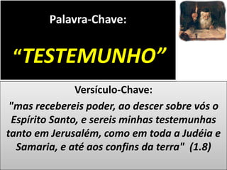 Palavra-Chave:

“TESTEMUNHO”
Versículo-Chave:
"mas recebereis poder, ao descer sobre vós o
Espírito Santo, e sereis minhas testemunhas
tanto em Jerusalém, como em toda a Judéia e
Samaria, e até aos confins da terra" (1.8)

 