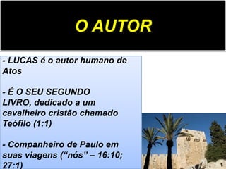 O AUTOR
- LUCAS é o autor humano de
Atos
- É O SEU SEGUNDO
LIVRO, dedicado a um
cavalheiro cristão chamado
Teófilo (1:1)
- Companheiro de Paulo em
suas viagens (“nós” – 16:10;
27:1)

 