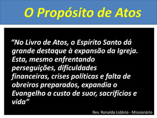 O Propósito de Atos
“No Livro de Atos, o Espírito Santo dá
grande destaque à expansão da Igreja.
Esta, mesmo enfrentando
perseguições, dificuldades
financeiras, crises políticas e falta de
obreiros preparados, expandia o
Evangelho a custo de suor, sacrifícios e
vida”
Rev. Ronaldo Lidório - Missionário

 