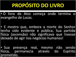 PROPÓSITO DO LIVRO
• O livro de Atos começa onde termina o
evangelho de Lucas.
• E mostra que, embora a morte do Senhor
tenha sido evidente e pública, Sua partida
física (ascensão) não significava que tivesse
deixado de agir nos negócios humanos!
• Sua presença real, mesmo não sendo
física, permanecia através do Espírito
prometido.

 