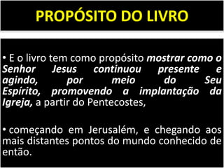 PROPÓSITO DO LIVRO
• E o livro tem como propósito mostrar como o
Senhor Jesus continuou presente e
agindo,
por
meio
do
Seu
Espírito, promovendo a implantação da
Igreja, a partir do Pentecostes,
• começando em Jerusalém, e chegando aos
mais distantes pontos do mundo conhecido de
então.

 