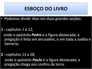 ESBOÇO DO LIVRO
• Podemos dividir Atos em duas grandes seções:
1 - capítulos 1 a 12,
onde o apóstolo Pedro é a figura destacada; a
pregação é feita em Jerusalém, e em toda a Judéia e
Samaria;

2 - capítulos 13 a 28,
onde o apóstolo Paulo é a figura destacada; a
pregação chega aos confins da terra.

 