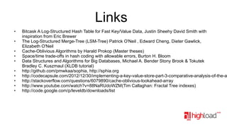 Links
●

●

●
●
●

●
●
●
●
●

Bitcask A Log-Structured Hash Table for Fast Key/Value Data, Justin Sheehy David Smith with
inspiration from Eric Brewer
The Log-Structured Merge-Tree (LSM-Tree) Patrick O'Neil , Edward Cheng, Dieter Gawlick,
Elizabeth O'Neil
Cache-Oblivious Algorithms by Harald Prokop (Master theses)
Space/time trade-offs in hash coding with allowable errors, Burton H. Bloom
Data Structures and Algorithms for Big Databases, Michael A. Bender Stony Brook & Tokutek
Bradley C. Kuszmaul (XLDB tutorial)
http://github.com/pmwkaa/sophia, http://sphia.org
http://codecapsule.com/2012/12/30/implementing-a-key-value-store-part-3-comparative-analysis-of-the-ar
http://stackoverflow.com/questions/6079890/cache-oblivious-lookahead-array
http://www.youtube.com/watch?v=88NaRUdoWZM(Tim Callaghan: Fractal Tree indexes)
http://code.google.com/p/leveldb/downloads/list

 