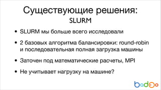 Существующие решения:
SLURM

• SLURM мы больше всего исследовали

• 2 базовых алгоритма балансировки: round-robin
и последовательная полная загрузка машины


• Заточен под математические расчеты, MPI

• Не учитывает нагрузку на машине?

 