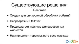 Существующие решения:
Gearman

• Создан для синхронной обработки событий

• Непрозрачный failover

• Предполагает наличие фиксированных
worker’ов


• Нам придется переписывать весь наш код

 