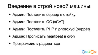 Введение в строй новой машины

• Админ: Поставить сервер в стойку

• Админ: Поставить ОС (xCAT)

• Админ: Поставить PHP и phproxyd (puppet)

Админ: Прописать heartbeat в cron

•
• Программист: радоваться

 