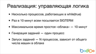 Реализация: управляющая логика

• Несколько процессов, работающих в while(true)

• Раз в 10 минут всем посылается SIGTERM
• Максимальное время простоя «облака» — 10 минут

• Генерация заданий — один процесс

• Запуск заданий — N процессов, зависит от общего
числа машин в облаке

 