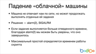 Падение «облачной» машины
• Машина не отвечает нам по сети, но может продолжать
выполнять отданные ей задания


• Решение — alarm(2), SIGALRM

• Если задание выполняется больше отведенного времени,
благодаря alarm(2) мы можем быть уверены, что оно
завершилось


• Максимальный простой определяется временем работы
скрипта

 