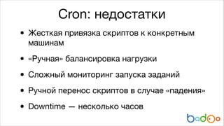 Cron: недостатки

•

Жесткая привязка скриптов к конкретным
машинам


• «Ручная» балансировка нагрузки

• Сложный мониторинг запуска заданий

• Ручной перенос скриптов в случае «падения»

Downtime — несколько часов
•

 