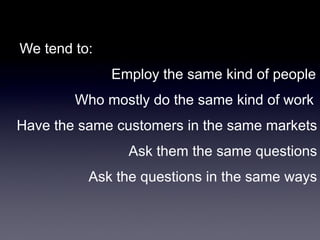 We tend to:
Employ the same kind of people

Who mostly do the same kind of work
Have the same customers in the same markets
Ask them the same questions
Ask the questions in the same ways

 