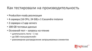 Как  тестировали  на  производительность
•  Produc•on-­‐ready	
  реализация	
  
•  4	
  сервера	
  (16	
  CPU,	
  24	
  GB)	
  x	
  1	
  Cassandra	
  instance	
  
•  2	
  сервера	
  x	
  2	
  app	
  servers	
  
•  100	
  GB	
  тестовых	
  данных	
  
•  Основной	
  тест	
  –	
  запросы	
  на	
  чтение	
  
•  длительность	
  теста	
  –	
  1	
  час	
  
•  до	
  500	
  «пользователей»	
  
•  равномерное	
  распределение	
  запрашиваемых	
  элементов	
  

 