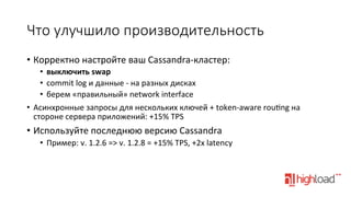 Что  улучшило  производительность
•  Корректно	
  настройте	
  ваш	
  Cassandra-­‐кластер:	
  
•  выключить	
  swap	
  
•  commit	
  log	
  и	
  данные	
  -­‐	
  на	
  разных	
  дисках	
  
•  берем	
  «правильный»	
  network	
  interface	
  
•  Асинхронные	
  запросы	
  для	
  нескольких	
  ключей	
  +	
  token-­‐aware	
  rou•ng	
  на	
  
стороне	
  сервера	
  приложений:	
  +15%	
  TPS	
  

•  Используйте	
  последнюю	
  версию	
  Cassandra	
  
•  Пример:	
  v.	
  1.2.6	
  =>	
  v.	
  1.2.8	
  =	
  +15%	
  TPS,	
  +2x	
  latency	
  
	
  

 