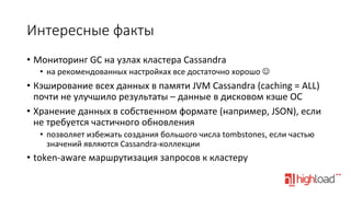 Интересные  факты
•  Мониторинг	
  GC	
  на	
  узлах	
  кластера	
  Cassandra	
  
•  на	
  рекомендованных	
  настройках	
  все	
  достаточно	
  хорошо	
  J	
  

•  Кэширование	
  всех	
  данных	
  в	
  памяти	
  JVM	
  Cassandra	
  (caching	
  =	
  ALL)	
  
почти	
  не	
  улучшило	
  результаты	
  –	
  данные	
  в	
  дисковом	
  кэше	
  ОС	
  
•  Хранение	
  данных	
  в	
  собственном	
  формате	
  (например,	
  JSON),	
  если	
  
не	
  требуется	
  частичного	
  обновления	
  
•  позволяет	
  избежать	
  создания	
  большого	
  числа	
  tombstones,	
  если	
  частью	
  
значений	
  являются	
  Cassandra-­‐коллекции	
  

•  token-­‐aware	
  маршрутизация	
  запросов	
  к	
  кластеру	
  

 