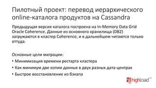 Пилотный  проект:  перевод  иерархического  
online-­‐каталога  продуктов  на  Cassandra
Предыдущая	
  версия	
  каталога	
  построена	
  на	
  In-­‐Memory	
  Data	
  Grid	
  
Oracle	
  Coherence.	
  Данные	
  из	
  основного	
  хранилища	
  (DB2)	
  
загружаются	
  в	
  кластер	
  Coherence,	
  и	
  в	
  дальнейшем	
  читаются	
  только	
  
оттуда.	
  
	
  
Основные	
  цели	
  миграции:	
  
•  Минимизация	
  времени	
  рестарта	
  кластера	
  
•  Как	
  минимум	
  две	
  копии	
  данных	
  в	
  двух	
  разных	
  дата-­‐центрах	
  
•  Быстрое	
  восстановление	
  из	
  бэкапа	
  
	
  

 