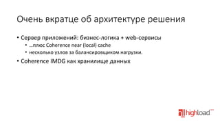 Очень  вкратце  об  архитектуре  решения
•  Сервер	
  приложений:	
  бизнес-­‐логика	
  +	
  web-­‐сервисы	
  
•  …плюс	
  Coherence	
  near	
  (local)	
  cache	
  
•  несколько	
  узлов	
  за	
  балансировщиком	
  нагрузки.	
  

•  Coherence	
  IMDG	
  как	
  хранилище	
  данных	
  
	
  

 