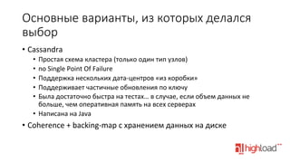 Основные  варианты,  из  которых  делался  
выбор
•  Cassandra	
  
•  Простая	
  схема	
  кластера	
  (только	
  один	
  тип	
  узлов)	
  
•  no	
  Single	
  Point	
  Of	
  Failure	
  
•  Поддержка	
  нескольких	
  дата-­‐центров	
  «из	
  коробки»	
  
•  Поддерживает	
  частичные	
  обновления	
  по	
  ключу	
  
•  Была	
  достаточно	
  быстра	
  на	
  тестах…	
  в	
  случае,	
  если	
  объем	
  данных	
  не	
  
больше,	
  чем	
  оперативная	
  память	
  на	
  всех	
  серверах	
  
•  Написана	
  на	
  Java	
  

•  Coherence	
  +	
  backing-­‐map	
  с	
  хранением	
  данных	
  на	
  диске	
  

 