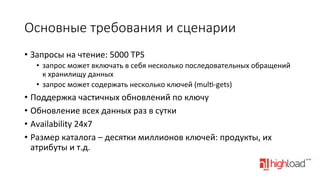 Основные  требования  и  сценарии
•  Запросы	
  на	
  чтение:	
  5000	
  TPS	
  
•  запрос	
  может	
  включать	
  в	
  себя	
  несколько	
  последовательных	
  обращений	
  
к	
  хранилищу	
  данных	
  
•  запрос	
  может	
  содержать	
  несколько	
  ключей	
  (mul•-­‐gets)	
  

•  Поддержка	
  частичных	
  обновлений	
  по	
  ключу	
  
•  Обновление	
  всех	
  данных	
  раз	
  в	
  сутки	
  
•  Availability	
  24x7	
  
•  Размер	
  каталога	
  –	
  десятки	
  миллионов	
  ключей:	
  продукты,	
  их	
  
атрибуты	
  и	
  т.д.	
  

 
