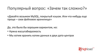 Популярный  вопрос:  «Зачем  так  сложно?»
«Давайте	
  возьмем	
  MySQL,	
  покрытый	
  кэшом.	
  Или	
  что-­‐нибудь	
  еще	
  
проще	
  –	
  свое	
  файловое	
  хранилище»	
  
	
  
Да,	
  это	
  было	
  бы	
  хорошим	
  вариантом,	
  но:	
  
•  Нужна	
  масштабируемость	
  
•  Мы	
  хотим	
  хранить	
  копии	
  данных	
  в	
  двух	
  дата-­‐центрах	
  

 