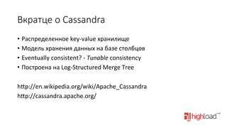 Вкратце  о  Cassandra
•  Распределенное	
  key-­‐value	
  хранилище	
  
•  Модель	
  хранения	
  данных	
  на	
  базе	
  столбцов	
  
•  Eventually	
  consistent?	
  -­‐	
  Tunable	
  consistency	
  
•  Построена	
  на	
  Log-­‐Structured	
  Merge	
  Tree	
  
	
  
hŒp://en.wikipedia.org/wiki/Apache_Cassandra	
  
hŒp://cassandra.apache.org/	
  

 
