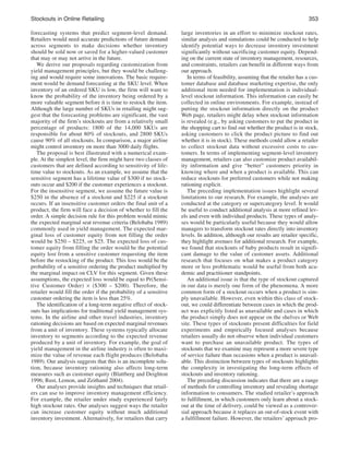stockouts in online Retailing
forecasting systems that predict segment-level demand.
Retailers would need accurate predictions of future demand
across segments to make decisions whether inventory
should be sold now or saved for a higher-valued customer
that may or may not arrive in the future.
We derive our proposals regarding customization from
yield management principles, but they would be challenging and would require some innovations. The basic requirement would be demand forecasting at the SKU level. When
inventory of an ordered SKU is low, the firm will want to
know the probability of the inventory being ordered by a
more valuable segment before it is time to restock the item.
Although the large number of SKUs in retailing might suggest that the forecasting problems are significant, the vast
majority of the firm’s stockouts are from a relatively small
percentage of products: 1800 of the 14,000 SKUs are
responsible for about 80% of stockouts, and 2800 SKUs
cause 90% of all stockouts. In comparison, a major airline
might control inventory on more than 3000 daily flights.
The proposal is best illustrated with a numerical example. At the simplest level, the firm might have two classes of
customers that are defined according to sensitivity of lifetime value to stockouts. As an example, we assume that the
sensitive segment has a lifetime value of $300 if no stockouts occur and $200 if the customer experiences a stockout.
For the insensitive segment, we assume the future value is
$250 in the absence of a stockout and $225 if a stockout
occurs. If an insensitive customer orders the final unit of a
product, the firm will face a decision of whether to fill the
order. A simple decision rule for this problem would mimic
the expected marginal seat revenue criteria (Belobaba 1989)
commonly used in yield management. The expected marginal loss of customer equity from not filling the order
would be $250 – $225, or $25. The expected loss of customer equity from filling the order would be the potential
equity lost from a sensitive customer requesting the item
before the restocking of the product. This loss would be the
probability of a sensitive ordering the product multiplied by
the marginal impact on CLV for this segment. Given these
assumptions, the expected loss would be equal to Pr(Sensitive Customer Order) ¥ ($300 – $200). Therefore, the
retailer would fill the order if the probability of a sensitive
customer ordering the item is less than 25%.
The identification of a long-term negative effect of stockouts has implications for traditional yield management systems. In the airline and other travel industries, inventory
rationing decisions are based on expected marginal revenues
from a unit of inventory. These systems typically allocate
inventory to segments according to the expected revenue
produced by a unit of inventory. For example, the goal of
yield management in the airline industry is often to maximize the value of revenue each flight produces (Belobaba
1989). Our analysis suggests that this is an incomplete solution, because inventory rationing also affects long-term
measures such as customer equity (Blattberg and Deighton
1996; Rust, Lemon, and Zeithaml 2004).
Our analyses provide insights and techniques that retailers can use to improve inventory management efficiency.
For example, the retailer under study experienced fairly
high stockout rates. Our analyses suggest ways the retailer
can increase customer equity without much additional
inventory investment. Alternatively, for retailers that carry

353
large inventories in an effort to minimize stockout rates,
similar analysis and simulations could be conducted to help
identify potential ways to decrease inventory investment
significantly without sacrificing customer equity. Depending on the current state of inventory management, resources,
and constraints, retailers can benefit in different ways from
our approach.
In terms of feasibility, assuming that the retailer has a customer database and database marketing expertise, the only
additional item needed for implementation is individuallevel stockout information. This information can easily be
collected in online environments. For example, instead of
putting the stockout information directly on the product
Web page, retailers might delay when stockout information
is revealed (e.g., by asking customers to put the product in
the shopping cart to find out whether the product is in stock,
asking customers to click the product picture to find out
whether it is in stock). These methods could allow a retailer
to collect stockout data without excessive costs to customers. In terms of implementing segment-level inventory
management, retailers can also customize product availability information and give “better” customers priority in
knowing where and when a product is available. This can
reduce stockouts for preferred customers while not making
rationing explicit.
The preceding implementation issues highlight several
limitations to our research. For example, the analyses are
conducted at the category or supercategory level. It would
be useful to conduct additional analysis at more refined levels and even with individual products. These types of analyses would be particularly useful because they would allow
managers to transform stockout rates directly into inventory
levels. In addition, although our results are retailer specific,
they highlight avenues for additional research. For example,
we found that stockouts of baby products result in significant damage to the value of customer assets. Additional
research that focuses on what makes a product category
more or less problematic would be useful from both academic and practitioner standpoints.
An additional issue is that the type of stockout captured
in our data is merely one form of the phenomena. A more
common form of a stockout occurs when a product is simply unavailable. However, even within this class of stockout, we could differentiate between cases in which the product was explicitly listed as unavailable and cases in which
the product simply does not appear on the shelves or Web
site. These types of stockouts present difficulties for field
experiments and empirically focused analyses because
retailers usually do not observe when individual customers
want to purchase an unavailable product. The types of
stockouts that we examine may represent a more severe type
of service failure than occasions when a product is unavailable. This distinction between types of stockouts highlights
the complexity in investigating the long-term effects of
stockouts and inventory rationing.
The preceding discussion indicates that there are a range
of methods for controlling inventory and revealing shortage
information to consumers. The studied retailer’s approach
to fulfillment, in which customers only learn about a stockout at the time of delivery, could be viewed as a controversial approach because it replaces an out-of-stock event with
a fulfillment failure. However, the retailers’ approach pro-

 