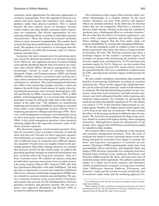 stockouts in online Retailing
customers create opportunities for innovative approaches to
inventory management. First, the separation between consumers and firms means that customers view images of
products rather than physical products. This is salient
because the firm controls access to inventory. Second,
online retailers can often identify customers before transactions are completed. This affords opportunities for customizing marketing efforts according to individual customer
characteristics. Third, the online environment facilitates
efforts to track customers longitudinally. This enables firms
to track the long-term ramifications of stockouts more effectively. The purpose of our research is to investigate how fulfillment policies can affect the economic value of a heterogeneous customer base.
In practice, the most common tactic for preventing stockouts caused by demand uncertainty is to increase inventory
levels. However, this approach increases inventory holding
costs and the likelihood that the firm will need to use clearance sales (Smith 2009a). Inventory management is also
increasingly viewed in terms of consumer behavior.
Anupindi, Gupta, and Venkataramanan (2009) and Smith
(2009b) consider retailers’ assortment and stocking decisions when consumers have heterogeneous preferences and
willingness to substitute. The yield management literature
also offers some noteworthy insights into how a seller can
improve the profit from a fixed amount of supply when facing demand uncertainty and consumer heterogeneity (Talluri and Van Ryzin 2004). American Airlines (1987, p. 000)
defines “yield management” as a set of tools that “maximize
passenger revenue by selling the right seats to the right customers at the right time.” The emphasis on customizing
marketing and inventory availability according to customer
traits makes yield management systems relevant from a
marketing perspective (Shugan and Desiraju 1999). However, yield management techniques overwhelmingly focus
on short-term profit maximization (Talluri and Van Ryzin
2004). A key yield management question is how inventory
rationing might affect the long-term economic value of different customer segments.
This discussion suggests several research questions. First,
how do consumers react to product stockouts in both the
short and long run? Second, are there important segmentlevel differences in response to stockouts? Third, do stockouts in different types of categories have different impacts
on consumers? Fourth, how can insights related to the preceding questions help sellers manage inventory in a manner
that increases profits? In the current study, we address the
preceding questions through an empirical investigation into
how stockouts affect the long-term economic value of a
firm’s customer assets. We conduct our analysis using data
on individual customer transactions from an online grocer.
Like many retailers (Black 2001; Sansoni 1999), this firm
has experienced difficulties with order fulfillment. The data
provide an opportunity to assess how imperfect fulfillment
affects key customer relationship management (CRM) metrics related to customer retention and profitability. We analyze consumer response using a joint model of incidence
and amount that accounts for the interdependence between
purchase incidence and purchase amount. We also use a
latent class approach (Kamakura and Russell 1989) to
account for unobserved heterogeneity.

343
The estimation results suggest that stockouts affect customer relationships in a complex manner for the focal
retailer. Stockouts can have both positive and negative
effects on customer retention. In the short run, we find that
orders that are not completely filled have a tendency to
increase future buying, whereas in the long run, cumulative
stockouts have a detrimental effect on customer retention.1
We also find that the effects of stockout experiences vary
across both customer segments and product categories.
These findings suggest that the firm under study can
increase profitability by strategically managing fulfillment.
We use the estimation results to conduct a series of simulation experiments that assess the effects of improvements
in inventory fill rates. We find that stockout rates have a
nonlinear impact on the retailer’s customer equity. For
example, we project that eliminating all stockouts would
increase single-year contribution by 12.5% and long-term
customer equity by 56.2%. However, we also project that
decreasing stockouts by just 50% would achieve much of
the potential benefit: First year contribution would increase
by 8.8%, and long-term customer equity would increase by
37.1%.
We also conduct simulation experiments that examine the
benefits of prioritizing fulfillment according to customer
characteristics. These results suggest that significant benefits can be achieved with relatively small overall reductions
in stockouts. We find that prioritizing inventory for new customers, long-time loyal customers, and baby product purchasers can yield substantial benefits while requiring only
moderate improvements. For example, by decreasing the
stockout rate these households experience to 5%, the retailer
can achieve 73.5% of the potential improvements in customer equity. Notably, this improvement would require only
a 47% drop in the total rate of stockouts.2 We also evaluate
the effects of decreasing stockouts in different types of categories. We find that low-penetration but high-usage products should be treated with highest priority when managing
inventories. Although these results are idiosyncratic to our
retailer, they suggest that fulfillment customization might
be valuable to other retailers.
Our research offers several contributions to the inventory
and customer management literatures. First, the issue of
stockouts has begun to receive increased interest in the marketing literature as researchers have begun to examine the
short- and long-term consequences of stockouts on consumers. Fitzsimons (2000) experimentally studies how item
unavailability affects satisfaction, and Anupindi, Dada, and
Gupta (1998) develop a procedure for estimating item-level
demand when stockouts occur. Anderson, Fitzsimons, and
Simester (2006) examine the short- and long-term costs of
stockouts using a field experiment. The authors examine the
impact of a single out-of-stock situation and alternative
retailer communication strategies on long-term customer
value. Differences between Anderson, Fitzsimons, and
Simester’s study and the current research include the type
of stockouts under study and the modeling approach uti1It is important to note that the firm does not employ a policy of automatic back ordering.
2These findings involve significant assumptions about the cost side of
prioritizing inventory. The prioritization of inventory could have cost consequences that are beyond the scope of our research.

 