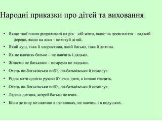 Народні приказки про дітей та виховання
●

Якщо твої плани розраховані на рік – сій жито, якщо на десятиліття – саджай
дерево, якщо на віки – виховуй дітей.

●

Який кущ, така й хворостина, який батько, така й дитина.

●

Як не навчить батько – не навчить і дядько.

●

Живемо не батьками – помремо не людьми.

●

Отець по-батьківськи поб'є, по-батьківськи й помилує.

●

Рідна мати однією рукою б'є своє дитя, а іншою гладить.

●

Отець по-батьківськи поб'є, по-батьківськи й помилує.

●

Ледача дитина, котрої батько не вчив.

●

Коли дитину не навчиш в пелюшках, не навчиш і в подушках.

 