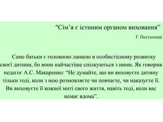 “Сім’я є істиним органом виховання”
Г. Песталоцці

Саме батьки є головною ланкою в особистісному розвитку
своєї дитини, бо вони найчастіше спілкуються з ними. Як говорив
педагог А.С. Макаренко: “Не думайте, що ви виховуєте дитину
тільки тоді, коли з нею розмовляєте чи повчаєте, чи наказуєте її.
Ви виховуєте її кожної миті свого життя, навіть тоді, коли вас
немає вдома”.

 