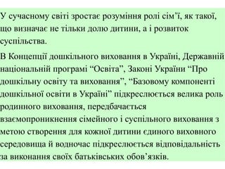 У сучасному світі зростає розуміння ролі сім’ї, як такої,
що визначає не тільки долю дитини, а і розвиток
суспільства.
В Концепції дошкільного виховання в Україні, Державній
національній програмі “Освіта”, Законі України “Про
дошкільну освіту та виховання”, “Базовому компоненті
дошкільної освіти в Україні” підкреслюється велика роль
родинного виховання, передбачається
взаємопроникнення сімейного і суспільного виховання з
метою створення для кожної дитини єдиного виховного
середовища й водночас підкреслюється відповідальність
за виконання своїх батьківських обов’язків.

 