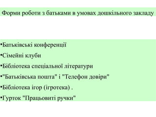 Форми роботи з батьками в умовах дошкільного закладу

Батьківські конференції

●

Сімейні клуби

●

Бібліотека спеціальної літератури

●

"Батьківська пошта" і "Телефон довіри"

●

Бібліотека ігор (ігротека) .

●

Гурток "Працьовиті ручки"

●

 