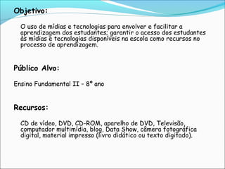 Objetivo:
 

 
 

O uso de mídias e tecnologias para envolver e facilitar a
aprendizagem dos estudantes; garantir o acesso dos estudantes
às mídias e tecnologias disponíveis na escola como recursos no
processo de aprendizagem.

Público Alvo:

 
Ensino Fundamental II – 8º ano
 
 

Recursos:
 

 
 

CD de vídeo, DVD, CD-ROM, aparelho de DVD, Televisão,
computador multimídia, blog, Data Show, câmera fotográfica
digital, material impresso (livro didático ou texto digitado).

 