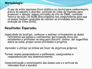 Metodologia:
 

O uso de mídia impressa (livro didático ou texto) para conhecimento
prévio do assunto a abordar; exibição de vídeo do Youtube para
promover o debate; mapas retirados do site do IBGE, conteúdo
teórico da aula, CD-ROM (Enciclopédia) nos computadores para que
os alunos tenham condições de realizar as atividades solicitadas,
exibição de filme (DVD).

Resultados Esperados

 
Capacidade de localizar, conhecer e analisar criticamente os dados
referentes aos países e continentes; participação ativa dos
estudantes e professor no blog para discutir, avaliar, dar sugestões
sobre as aulas, propor novas atividades e projetos.
Aprender a utilizar as mídias em favor de objetivos próprios;
Formar alunos pesquisadores e autônomos, coadjuvantes e
responsáveis por seu desenvolvimento;
Conscientização e envolvimento dos alunos com a s notícias de
interesse local e mundial.

 