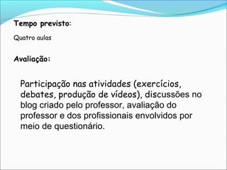 Tempo previsto:
Quatro aulas

Avaliação:

Participação nas atividades (exercícios,
debates, produção de vídeos), discussões no
blog criado pelo professor, avaliação do
professor e dos profissionais envolvidos por
meio de questionário.

 