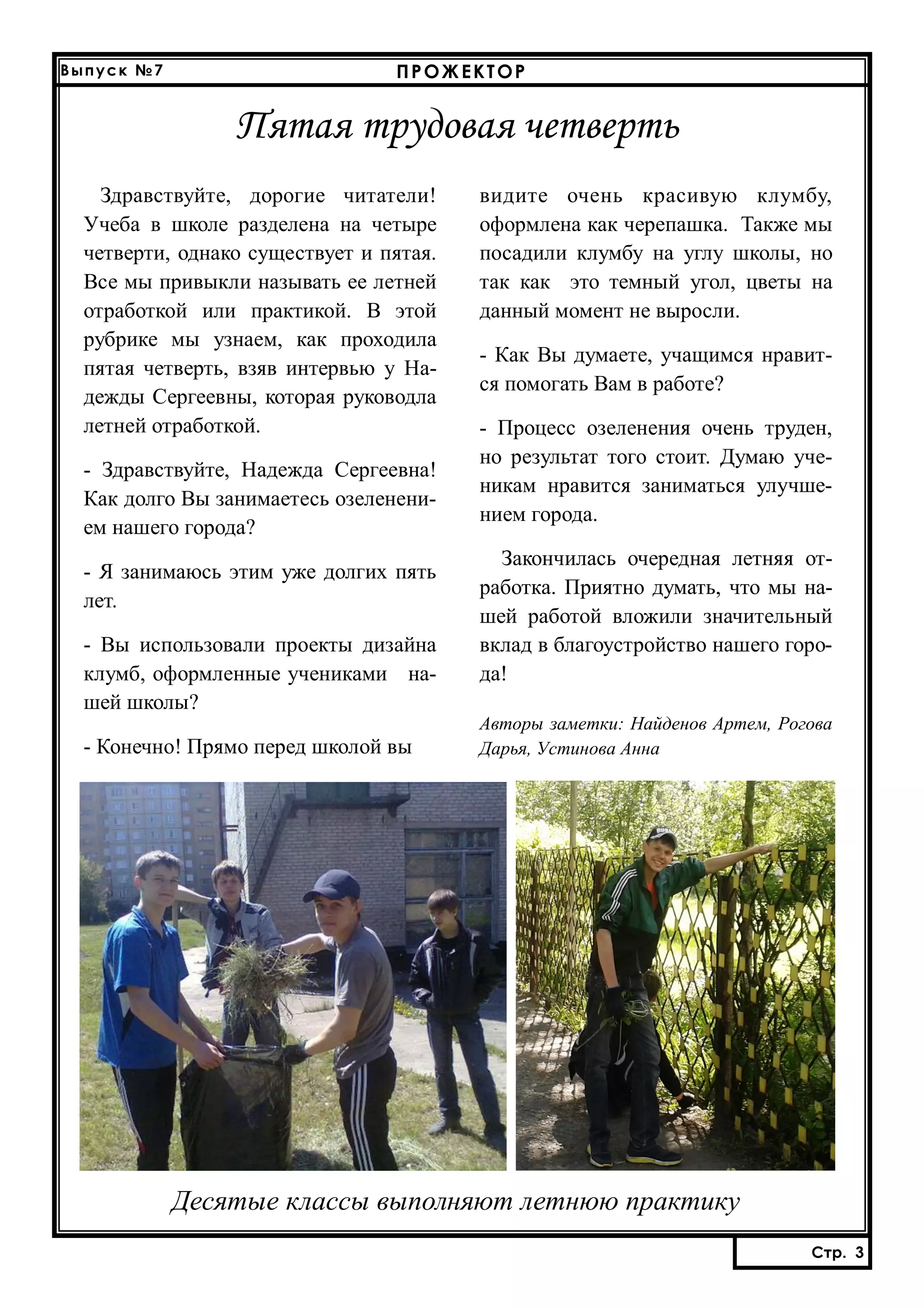 Выпуск №7

ПРОЖЕКТОР

Пятая трудовая четверть
Здравствуйте, дорогие читатели!
Учеба в школе разделена на четыре
четверти, однако существует и пятая.
Все мы привыкли называть ее летней
отработкой или практикой. В этой
рубрике мы узнаем, как проходила
пятая четверть, взяв интервью у Надежды Сергеевны, которая руководла
летней отработкой.
- Здравствуйте, Надежда Сергеевна!
Как долго Вы занимаетесь озеленением нашего города?
- Я занимаюсь этим уже долгих пять
лет.
- Вы использовали проекты дизайна
клумб, оформленные учениками нашей школы?
- Конечно! Прямо перед школой вы

видите очень красивую клумбу,
оформлена как черепашка. Также мы
посадили клумбу на углу школы, но
так как это темный угол, цветы на
данный момент не выросли.
- Как Вы думаете, учащимся нравится помогать Вам в работе?
- Процесс озеленения очень труден,
но результат того стоит. Думаю ученикам нравится заниматься улучшением города.
Закончилась очередная летняя отработка. Приятно думать, что мы нашей работой вложили значительный
вклад в благоустройство нашего города!
Авторы заметки: Найденов Артем, Рогова
Дарья, Устинова Анна

Десятые классы выполняют летнюю практику
Стр. 3

 