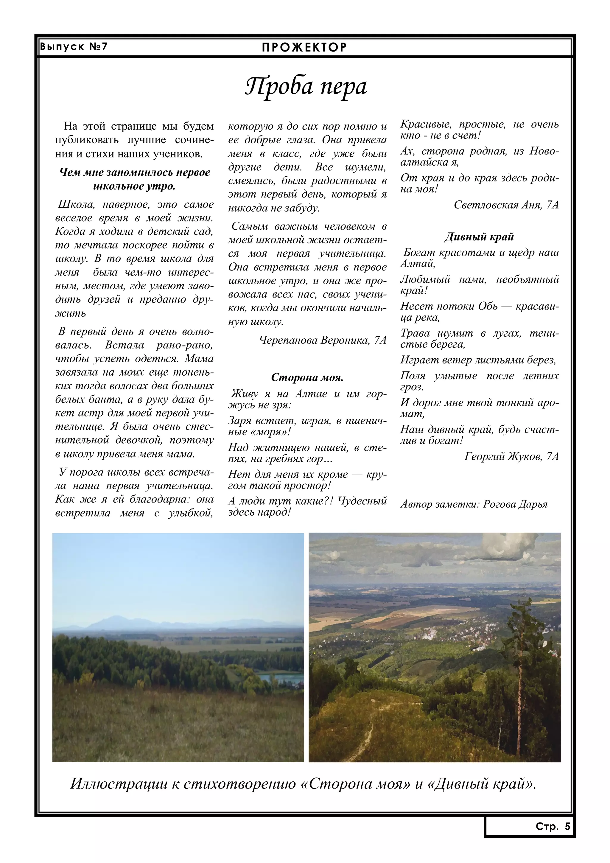 Выпуск №7

ПРОЖЕКТОР

Проба пера
На этой странице мы будем
публиковать лучшие сочинения и стихи наших учеников.
Чем мне запомнилось первое
школьное утро.
Школа, наверное, это самое
веселое время в моей жизни.
Когда я ходила в детский сад,
то мечтала поскорее пойти в
школу. В то время школа для
меня была чем-то интересным, местом, где умеют заводить друзей и преданно дружить
В первый день я очень волновалась. Встала рано-рано,
чтобы успеть одеться. Мама
завязала на моих еще тоненьких тогда волосах два больших
белых банта, а в руку дала букет астр для моей первой учительнице. Я была очень стеснительной девочкой, поэтому
в школу привела меня мама.
У порога школы всех встречала наша первая учительница.
Как же я ей благодарна: она
встретила меня с улыбкой,

которую я до сих пор помню и
ее добрые глаза. Она привела
меня в класс, где уже были
другие дети. Все шумели,
смеялись, были радостными в
этот первый день, который я
никогда не забуду.
Самым важным человеком в
моей школьной жизни остается моя первая учительница.
Она встретила меня в первое
школьное утро, и она же провожала всех нас, своих учеников, когда мы окончили начальную школу.
Черепанова Вероника, 7А
Сторона моя.
Живу я на Алтае и им горжусь не зря:
Заря встает, играя, в пшеничные «моря»!
Над житницею нашей, в степях, на гребнях гор…
Нет для меня их кроме — кругом такой простор!
А люди тут какие?! Чудесный
здесь народ!

Красивые, простые, не очень
кто - не в счет!
Ах, сторона родная, из Новоалтайска я,
От края и до края здесь родина моя!
Светловская Аня, 7А
Дивный край
Богат красотами и щедр наш
Алтай,
Любимый нами, необъятный
край!
Несет потоки Обь — красавица река,
Трава шумит в лугах, тенистые берега,
Играет ветер листьями берез,
Поля умытые после летних
гроз.
И дорог мне твой тонкий аромат,
Наш дивный край, будь счастлив и богат!
Георгий Жуков, 7А

Автор заметки: Рогова Дарья

Иллюстрации к стихотворению «Сторона моя» и «Дивный край».
Стр. 4
Стр. 5

 