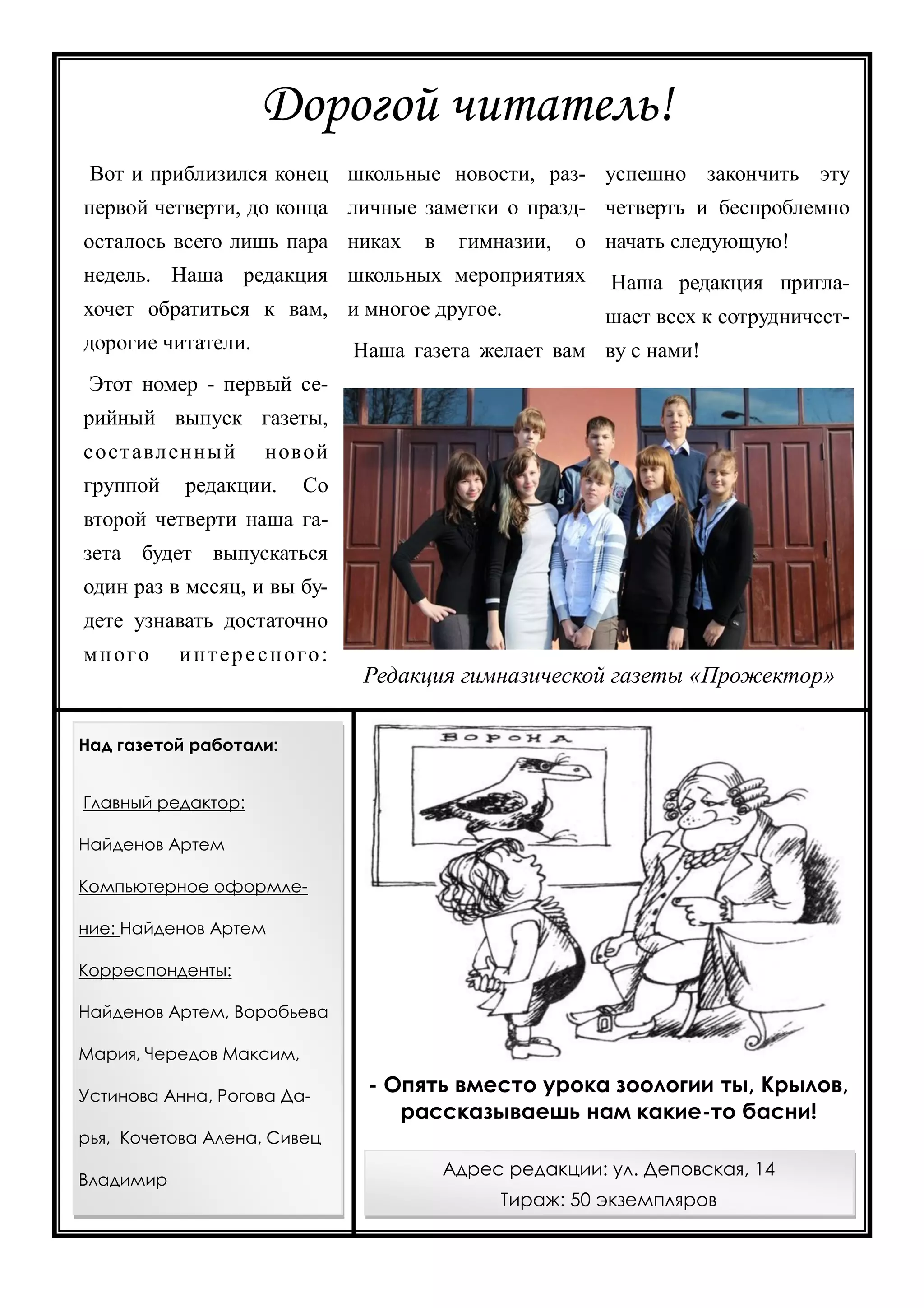 Дорогой читатель!
Вот и приблизился конец школьные новости, раз- успешно закончить эту
первой четверти, до конца личные заметки о празд- четверть и беспроблемно
осталось всего лишь пара никах

в

гимназии,

о начать следующую!

недель. Наша редакция школьных мероприятиях

Наша редакция пригла-

хочет обратиться к вам, и многое другое.

шает всех к сотрудничест-

дорогие читатели.

Наша газета желает вам ву с нами!

Этот номер - первый серийный выпуск газеты,
сост авл енный
группой

новой

редакции.

Со

второй четверти наша газета будет выпускаться
один раз в месяц, и вы будете узнавать достаточно
м н ог о

и н т е р е с н ог о :

Редакция гимназической газеты «Прожектор»

Над газетой работали:
Главный редактор:
Найденов Артем
Компьютерное оформление: Найденов Артем
Корреспонденты:
Найденов Артем, Воробьева
Мария, Чередов Максим,
Устинова Анна, Рогова Да-

- Опять вместо урока зоологии ты, Крылов,
рассказываешь нам какие-то басни!

рья, Кочетова Алена, Сивец
Владимир

Адрес редакции: ул. Деповская, 14
Тираж: 50 экземпляров

 