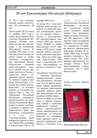 Выпуск №7

ПРОЖЕКТОР

20 лет Конституции Российской Федерации
В 2013 году наступил
юбилей нашей конституции. Ей исполнилось 20
лет!
Почти ровно 20 лет назад
12 декабря 1993 года в
стране была принята Конституция Российской Федерации. Полный текст
Конституции был опубликован в так называемой
«Российской газете» 25
декабря 1993 года, и с тех
пор День Конституции является одним из самых
значимых государственных праздников России.
Конституция — основной
закон государства — является главной частью правовой системы в России и
определяет смысл и содержание других законов.
Со времени первого принятия Конституции в документ был внесен ряд исправлений , из которых
одними из последних являются закон о том, что
«Президент Российской
Федерации избирается
сроком на шесть лет гражданами Российской Федерации на основе всеобщего равного и прямого избирательного права при
анонимном голосовании»
и
о
том,
что
«Государственная Дума
избирается сроком на пять
лет» (Закон РФ о поправке
к Конституции РФ от 30

декабря 2008 года).
В конце 90-х годов российская Конституция пережила, по меньшей мере,
два политических кризиса, из которых вышла с
честью и достоинством.
Ей предшествовали принятая в 1918 году конституция РСФСР и первая
Конституция СССР, принятая в 1924 году и закрепившая победу социализма на советском пространстве. Затем на смену пришли Конституция 1936
года и Конституция 1977
года, действовавшая до
распада Советского Союза.
Российская Конституция
— прочный фундамент
демократического развития российского государства. Это не просто декларация добрых намерений,
это реально работающий
документ прямого действия. Конституция для гражданина любой страны —
Закон, который он должен
знать в первую очередь,
ведь знание и грамотное
применение законов —
норма цивилизованной
жизни, мощный рычаг для
повышения ее качества.
Переплет из тончайшей
кожи красного цвета, накладной серебряный герб
России и тисненая золо-

т о м
н а д п и с ь
«Конституция Российской
Федерации» — так выглядит «экземпляр номер
один» основного закона
страны. Так называемое
первое издание Конституции РФ хранится в библиотеке главы государства
в Кремле. В течение десяти с лишним лет 12 декабря являлся официальным
выходным. Однако, 24 декабря 2004 года Госдума
приняла поправки в Трудовой кодекс РФ, изменяющие праздничный календарь России. Закон
предусматривает отмену
выходного дня в День
Конституции.

Автор заметки: Чередов
Максим

Конституция России
Стр. 2
Стр. 2

 
