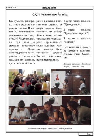 Выпуск №7

ПРОЖЕКТОР

Сказочный поединок
Как думаете, вы хорошо знаете русские народные сказки? В пятом "А" решили посоревноваться по этому
поводу! Разделившись
на три команды
(Ералаш, Тридесятое
царство и
Диводивное), ребята по отрывкам из сказок отгадывали их названия,
представляли иллюст-

рации к сказкам и показывали сценки. А
жюри должны были
оценивать их работу.
Хочу сказать, что пятиклассники очень хорошо справились со
своим заданием. Каждая команда была
сплочённее другой!
Но так, или иначе,
места распределись.

1 место заняла команда
"Диво-дивное";
2 место - команда
"Тридесятое царство";
3 место
"Ералаш"

-

команда

Все команды в качестве презента получили
сладкие призы. Молодцы!
Авторы заметки: Воробьева
Мария, Устинова Анна

Участники и жюри школьного мероприятия
Стр. 4
Стр. 4

 