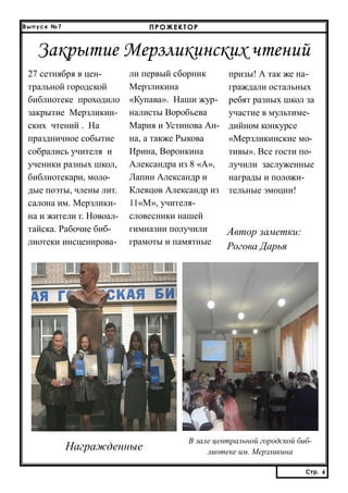 ПРОЖЕКТОР

Выпуск №7

Закрытие Мерзликинских чтений
27 сетнября в центральной городской
библиотеке проходило
закрытие Мерзликинских чтений . На
праздничное событие
собрались учителя и
ученики разных школ,
библиотекари, молодые поэты, члены лит.
салона им. Мерзликина и жители г. Новоалтайска. Рабочие библиотеки инсценирова-

ли первый сборник
Мерзликина
«Купава». Наши журналисты Воробьева
Мария и Устинова Анна, а также Рыкова
Ирина, Воронкина
Александра из 8 «А»,
Лапин Александр и
Клевцов Александр из
11«М», учителясловесники нашей
гимназии получили
грамоты и памятные

Награжденные

призы! А так же награждали остальных
ребят разных школ за
участие в мультимедийном конкурсе
«Мерзликинские мотивы». Все гости получили заслуженные
награды и положительные эмоции!

Автор заметки:
Рогова Дарья

В зале центральной городской библиотеке им. Мерзликина
Стр. 6
Стр. 6

 