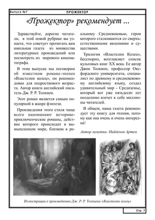 Выпуск №7

ПРОЖЕКТОР

«Прожектор» рекомендует ...
Здравствуйте, дорогие читатели, в этой новой рубрике вы узнаете, что советует прочитать вам
школьная газета из множества
литературных произведений или
посмотреть из мирового кинематографа.
В этом выпуске мы поговорим
об известном романе-эпопее
«Властелин колец», он рекомендован для подросткового возраста. Автор книги английский писатель Дж. Р. Р. Толкиен.
Этот роман является самым популярной в жанре фэнтези.
Произведения этого стиля чаще
всего напоминают историкоприключенческие романы, действие которого происходит в вымышленном мире, близком к ре-

альному Средневековью, герои
которого сталкиваются со сверхъестественными явлениями и существами.
Трилогия «Властелин Колец»,
бесспорно, возглавляет список
культовых книг XX века. Ее автор
Джон Толкиен, профессор Оксфордского университета, специалист по древнему и средневековому английскому языку, создал
удивительный мир - Средиземье,
который вот уже пятьдесят лет
неодолимо влечет к себе миллионы читателей.
В общем, наша газета рекомендует эту книгу для чтения, потому как она очень и очень интересна!
Автор заметки: Найденов Артем

Иллюстрации к произведению Дж. Р. Р. Толкиена «Властелин колец»
Стр. 7
Стр. 7

 
