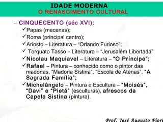 IDADE MODERNA

O RENASCIMENTO CULTURAL
– CINQUECENTO (séc XVI):
Papas (mecenas);
Roma (principal centro);
Ariosto – Literatura – “Orlando Furioso”;
 Torquato Tasso – Literatura – “Jerusalém Libertada”
Nicolau Maquiavel – Literatura – “O Príncipe”;
Rafael – Pintura – conhecido como o pintor das
madonas. “Madona Sistina”, “Escola de Atenas”, “A
Sagrada Família”;
Michelângelo – Pintura e Escultura – “Moisés”,
“Davi” e “Pietá” (esculturas), afrescos da
Capela Sistina (pintura).

Prof. José Augusto Fiori

 